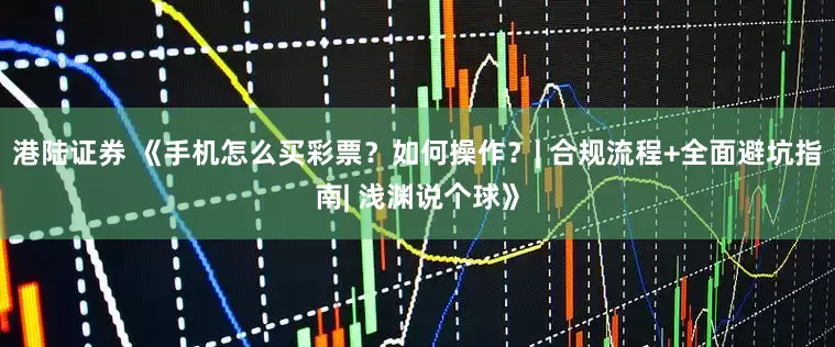 港陆证券 《手机怎么买彩票？如何操作？| 合规流程+全面避坑指南| 浅渊说个球》