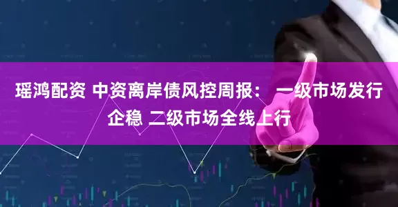 瑶鸿配资 中资离岸债风控周报： 一级市场发行企稳 二级市场全线上行