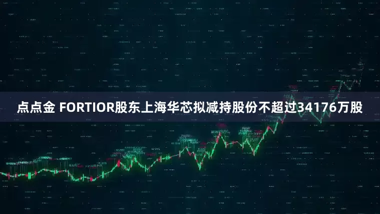 点点金 FORTIOR股东上海华芯拟减持股份不超过34176万股