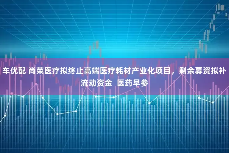 车优配 尚荣医疗拟终止高端医疗耗材产业化项目，剩余募资拟补流动资金  医药早参