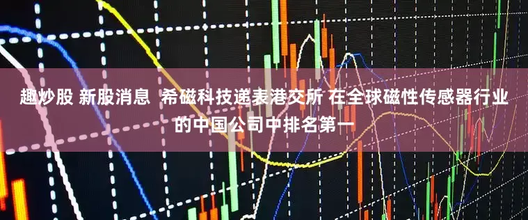 趣炒股 新股消息  希磁科技递表港交所 在全球磁性传感器行业的中国公司中排名第一