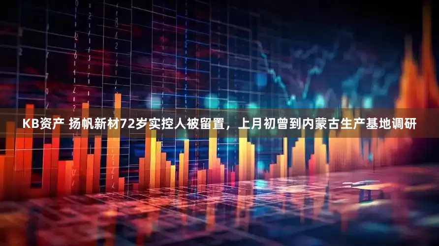 KB资产 扬帆新材72岁实控人被留置，上月初曾到内蒙古生产基地调研