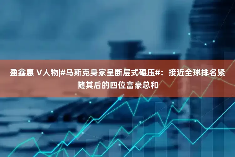 盈鑫惠 V人物|#马斯克身家呈断层式碾压#：接近全球排名紧随其后的四位富豪总和
